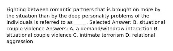 Fighting between romantic partners that is brought on more by the situation than by the deep personality problems of the individuals is referred to as _____. Selected Answer: B. situational couple violence Answers: A. a demand/withdraw interaction B. situational couple violence C. intimate terrorism D. relational aggression