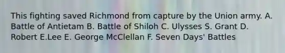 This fighting saved Richmond from capture by the Union army. A. Battle of Antietam B. Battle of Shiloh C. Ulysses S. Grant D. Robert E.Lee E. George McClellan F. Seven Days' Battles