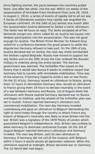 Once fighting started, the pacts between the countries pulled them, one after the other, into the war. Within six weeks of the assassination of Archduke Franz Ferdinand (from June 28, 1914, to August 2, 1914), a series of events of rapidly led to all out war. A Series of Ultimatums explains how rapidly war engulfed the European continent. On the 24th of July almost one month after the assassination Austria delivered to Serbia a harsh ultimatum. The Serbs had 48 hours to reply. The Serbs excepted all of the demands except one, which called for an Austria led inquiry into Serbian participation into the assassination. This was not good enough for Austria. The British Prime Minister Sir Edward Gray called for a conference between the great powers to settle the dispute but Germany refused to take part. On the 28th of July, Austria declared war on Serbia, the next day shells bombarded the Serbian capital Belgrade. Russia now moved to support her ally Serbia and on the 30th of July the Czar ordered the Russian military to mobilize along the entire border. The German government was alarmed. The Schlieffen Plan based on the theory that it would take Russia 6 weeks to mobilize meant that Germany had to counter with immediate mobilization. Time was of the essence, if Germany hoped to avoid a war on two fronts. On the 31 of July, Germany issued an ultimatum to Russia, giving them 12 hours to demobilize Germany also, issued an ultimatum to France giving them 18 hours to declare neutrality in the event of a war between Germany and Russia. 1st of August when the ultimatum with Russia expired Germany declared war on Russia and began to mobilize, and the wheels of the Schlieffan plan was set in motion. France rejected Germany's ultimatum and commenced mobilization. The next day Germany invaded Luxembourg and gave an ultimatum to Belgium demanding the right to send troops through the country to attack France any breech of Belgium's neutrality was likely to draw Britain into the war. Britain was a signatary of the 1839 Treaty of London which guaranteed Belgium's independence. Also, Britain was unlikely to allow Germany to dominate continental Europe. On the 3rd of August Belgium rejected Germany's ultimatum and Germany invaded. The next day Britain, sent its own ultimatum to Germany. If Germany did not call of the invasion with Belgium within 5 hours it would severe all diplomatic relations. When the ultimatum expired at midnight, Britain declared war on Germany. The 1st World War had begun.