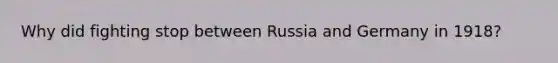 Why did fighting stop between Russia and Germany in 1918?