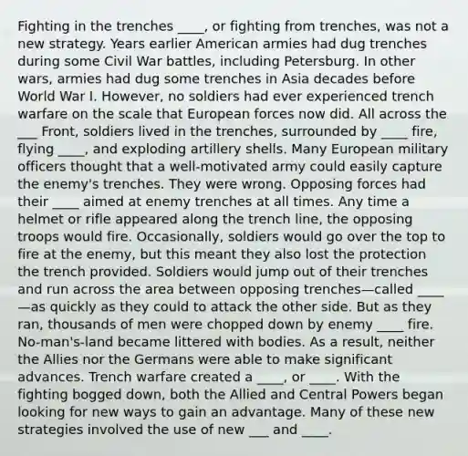 Fighting in the trenches ____, or fighting from trenches, was not a new strategy. Years earlier American armies had dug trenches during some Civil War battles, including Petersburg. In other wars, armies had dug some trenches in Asia decades before World War I. However, no soldiers had ever experienced trench warfare on the scale that European forces now did. All across the ___ Front, soldiers lived in the trenches, surrounded by ____ fire, flying ____, and exploding artillery shells. Many European military officers thought that a well-motivated army could easily capture the enemy's trenches. They were wrong. Opposing forces had their ____ aimed at enemy trenches at all times. Any time a helmet or rifle appeared along the trench line, the opposing troops would fire. Occasionally, soldiers would go over the top to fire at the enemy, but this meant they also lost the protection the trench provided. Soldiers would jump out of their trenches and run across the area between opposing trenches—called ____—as quickly as they could to attack the other side. But as they ran, thousands of men were chopped down by enemy ____ fire. No-man's-land became littered with bodies. As a result, neither the Allies nor the Germans were able to make significant advances. Trench warfare created a ____, or ____. With the fighting bogged down, both the Allied and Central Powers began looking for new ways to gain an advantage. Many of these new strategies involved the use of new ___ and ____.