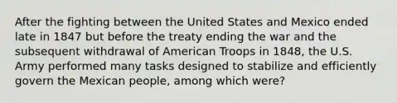 After the fighting between the United States and Mexico ended late in 1847 but before the treaty ending the war and the subsequent withdrawal of American Troops in 1848, the U.S. Army performed many tasks designed to stabilize and efficiently govern the Mexican people, among which were?