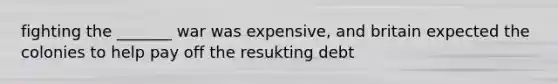 fighting the _______ war was expensive, and britain expected the colonies to help pay off the resukting debt