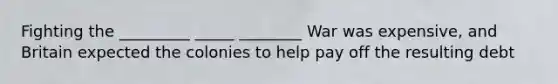 Fighting the _________ _____ ________ War was expensive, and Britain expected the colonies to help pay off the resulting debt