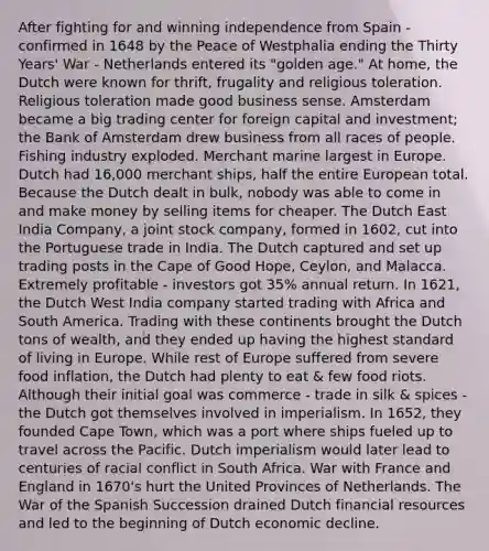 After fighting for and winning independence from Spain - confirmed in 1648 by the Peace of Westphalia ending the Thirty Years' War - Netherlands entered its "golden age." At home, the Dutch were known for thrift, frugality and religious toleration. Religious toleration made good business sense. Amsterdam became a big trading center for foreign capital and investment; the Bank of Amsterdam drew business from all races of people. Fishing industry exploded. Merchant marine largest in Europe. Dutch had 16,000 merchant ships, half the entire European total. Because the Dutch dealt in bulk, nobody was able to come in and make money by selling items for cheaper. The Dutch East India Company, a joint stock company, formed in 1602, cut into the Portuguese trade in India. The Dutch captured and set up trading posts in the Cape of Good Hope, Ceylon, and Malacca. Extremely profitable - investors got 35% annual return. In 1621, the Dutch West India company started trading with Africa and South America. Trading with these continents brought the Dutch tons of wealth, and they ended up having the highest standard of living in Europe. While rest of Europe suffered from severe food inflation, the Dutch had plenty to eat & few food riots. Although their initial goal was commerce - trade in silk & spices - the Dutch got themselves involved in imperialism. In 1652, they founded Cape Town, which was a port where ships fueled up to travel across the Pacific. Dutch imperialism would later lead to centuries of racial conflict in South Africa. War with France and England in 1670's hurt the United Provinces of Netherlands. The War of the Spanish Succession drained Dutch financial resources and led to the beginning of Dutch economic decline.