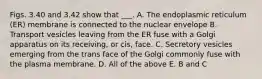 Figs. 3.40 and 3.42 show that ___. A. The endoplasmic reticulum (ER) membrane is connected to the nuclear envelope B. Transport vesicles leaving from the ER fuse with a Golgi apparatus on its receiving, or cis, face. C. Secretory vesicles emerging from the trans face of the Golgi commonly fuse with the plasma membrane. D. All of the above E. B and C