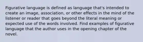 Figurative language is defined as language that's intended to create an image, association, or other effects in the mind of the listener or reader that goes beyond the literal meaning or expected use of the words involved. Find examples of figurative language that the author uses in the opening chapter of the novel.