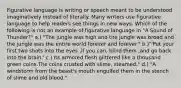 Figurative language is writing or speech meant to be understood imaginatively instead of literally. Many writers use figurative language to help readers see things in new ways. Which of the following is not an example of figurative language in "A Sound of Thunder?" a.) "The jungle was high and the jungle was broad and the jungle was the entire world forever and forever." b.)"'Put your first two shots into the eyes ,if you can, blind them ,and go back into the brain.' c.) Its armored flesh glittered like a thousand green coins.The coins crusted with slime, steamed." d.) "A windstorm from the beast's mouth engulfed them in the stench of slime and old blood."