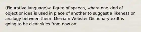 (Figurative language)-a figure of speech, where one kind of object or idea is used in place of another to suggest a likeness or analogy between them- Merriam Webster Dictionary-ex:It is going to be clear skies from now on