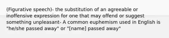 (Figurative speech)- the substitution of an agreeable or inoffensive expression for one that may offend or suggest something unpleasant- A common euphemism used in English is "he/she passed away" or "[name] passed away"