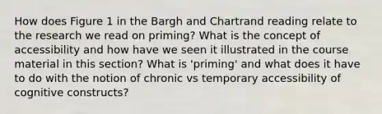 How does Figure 1 in the Bargh and Chartrand reading relate to the research we read on priming? What is the concept of accessibility and how have we seen it illustrated in the course material in this section? What is 'priming' and what does it have to do with the notion of chronic vs temporary accessibility of cognitive constructs?