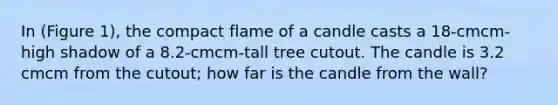 In (Figure 1), the compact flame of a candle casts a 18-cmcm-high shadow of a 8.2-cmcm-tall tree cutout. The candle is 3.2 cmcm from the cutout; how far is the candle from the wall?