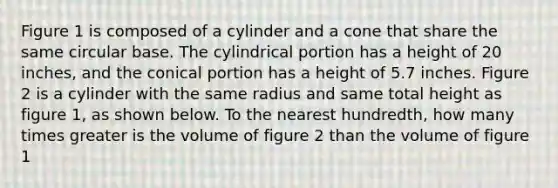 Figure 1 is composed of a cylinder and a cone that share the same circular base. The cylindrical portion has a height of 20 inches, and the conical portion has a height of 5.7 inches. Figure 2 is a cylinder with the same radius and same total height as figure 1, as shown below. To the nearest hundredth, how many times greater is the volume of figure 2 than the volume of figure 1