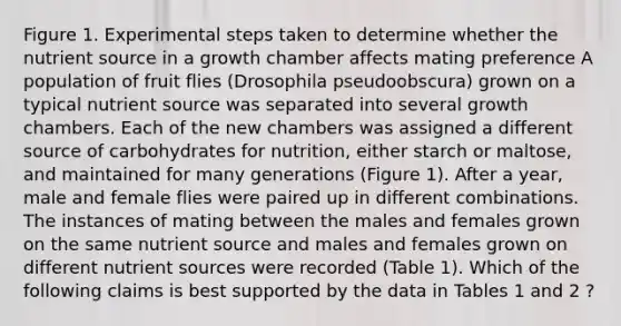 Figure 1. Experimental steps taken to determine whether the nutrient source in a growth chamber affects mating preference A population of fruit flies (Drosophila pseudoobscura) grown on a typical nutrient source was separated into several growth chambers. Each of the new chambers was assigned a different source of carbohydrates for nutrition, either starch or maltose, and maintained for many generations (Figure 1). After a year, male and female flies were paired up in different combinations. The instances of mating between the males and females grown on the same nutrient source and males and females grown on different nutrient sources were recorded (Table 1). Which of the following claims is best supported by the data in Tables 1 and 2 ?