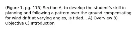 (Figure 1, pg. 115) Section A, to develop the student's skill in planning and following a pattern over the ground compensating for wind drift at varying angles, is titled... A) Overview B) Objective C) Introduction