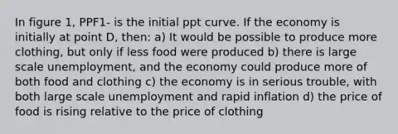 In figure 1, PPF1- is the initial ppt curve. If the economy is initially at point D, then: a) It would be possible to produce more clothing, but only if less food were produced b) there is large scale unemployment, and the economy could produce more of both food and clothing c) the economy is in serious trouble, with both large scale unemployment and rapid inflation d) the price of food is rising relative to the price of clothing