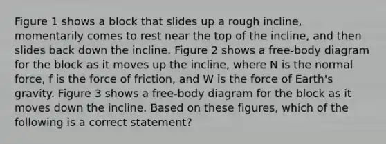 Figure 1 shows a block that slides up a rough incline, momentarily comes to rest near the top of the incline, and then slides back down the incline. Figure 2 shows a free-body diagram for the block as it moves up the incline, where N is the normal force, f is the force of friction, and W is the force of Earth's gravity. Figure 3 shows a free-body diagram for the block as it moves down the incline. Based on these figures, which of the following is a correct statement?