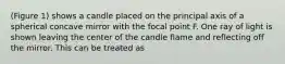 (Figure 1) shows a candle placed on the principal axis of a spherical concave mirror with the focal point F. One ray of light is shown leaving the center of the candle flame and reflecting off the mirror. This can be treated as