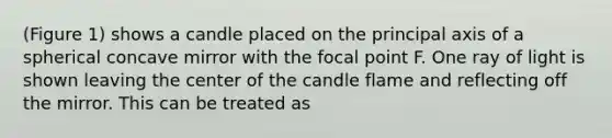 (Figure 1) shows a candle placed on the principal axis of a spherical concave mirror with the focal point F. One ray of light is shown leaving the center of the candle flame and reflecting off the mirror. This can be treated as