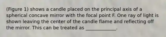 (Figure 1) shows a candle placed on the principal axis of a spherical concave mirror with the focal point F. One ray of light is shown leaving the center of the candle flame and reflecting off the mirror. This can be treated as _____________.