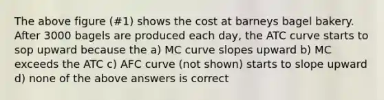 The above figure (#1) shows the cost at barneys bagel bakery. After 3000 bagels are produced each day, the ATC curve starts to sop upward because the a) MC curve slopes upward b) MC exceeds the ATC c) AFC curve (not shown) starts to slope upward d) none of the above answers is correct