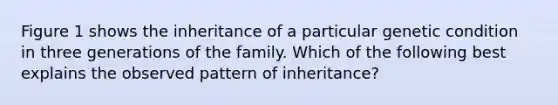 Figure 1 shows the inheritance of a particular genetic condition in three generations of the family. Which of the following best explains the observed pattern of inheritance?