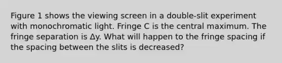 Figure 1 shows the viewing screen in a double-slit experiment with monochromatic light. Fringe C is the central maximum. The fringe separation is Δy. What will happen to the fringe spacing if the spacing between the slits is decreased?