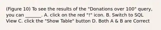 (Figure 10) To see the results of the "Donations over 100" query, you can _______. A. click on the red "!" icon. B. Switch to SQL View C. click the "Show Table" button D. Both A & B are Correct