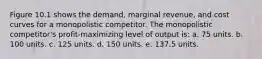 Figure 10.1 shows the demand, marginal revenue, and cost curves for a monopolistic competitor. The monopolistic competitor's profit-maximizing level of output is: a. 75 units. b. 100 units. c. 125 units. d. 150 units. e. 137.5 units.