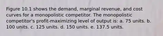 Figure 10.1 shows the demand, marginal revenue, and cost curves for a monopolistic competitor. The monopolistic competitor's profit-maximizing level of output is: a. 75 units. b. 100 units. c. 125 units. d. 150 units. e. 137.5 units.