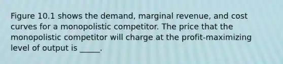 Figure 10.1 shows the demand, marginal revenue, and cost curves for a monopolistic competitor. The price that the monopolistic competitor will charge at the profit-maximizing level of output is _____.