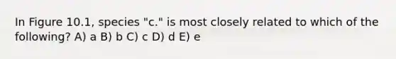 In Figure 10.1, species "c." is most closely related to which of the following? A) a B) b C) c D) d E) e