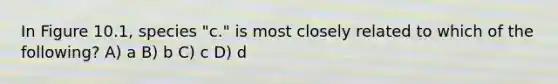 In Figure 10.1, species "c." is most closely related to which of the following? A) a B) b C) c D) d