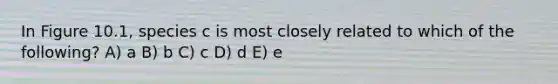 In Figure 10.1, species c is most closely related to which of the following? A) a B) b C) c D) d E) e