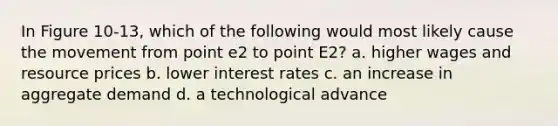 In Figure 10-13, which of the following would most likely cause the movement from point e2 to point E2? a. higher wages and resource prices b. lower interest rates c. an increase in aggregate demand d. a technological advance