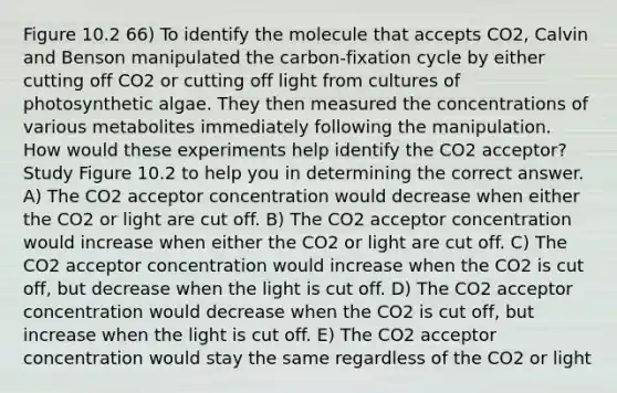 Figure 10.2 66) To identify the molecule that accepts CO2, Calvin and Benson manipulated the carbon-fixation cycle by either cutting off CO2 or cutting off light from cultures of photosynthetic algae. They then measured the concentrations of various metabolites immediately following the manipulation. How would these experiments help identify the CO2 acceptor? Study Figure 10.2 to help you in determining the correct answer. A) The CO2 acceptor concentration would decrease when either the CO2 or light are cut off. B) The CO2 acceptor concentration would increase when either the CO2 or light are cut off. C) The CO2 acceptor concentration would increase when the CO2 is cut off, but decrease when the light is cut off. D) The CO2 acceptor concentration would decrease when the CO2 is cut off, but increase when the light is cut off. E) The CO2 acceptor concentration would stay the same regardless of the CO2 or light