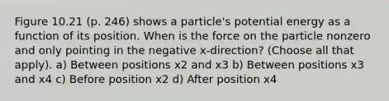 Figure 10.21 (p. 246) shows a particle's potential energy as a function of its position. When is the force on the particle nonzero and only pointing in the negative x-direction? (Choose all that apply). a) Between positions x2 and x3 b) Between positions x3 and x4 c) Before position x2 d) After position x4