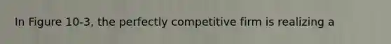 In Figure 10-3, the perfectly competitive firm is realizing a