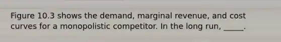 Figure 10.3 shows the demand, marginal revenue, and cost curves for a monopolistic competitor. In the long run, _____.