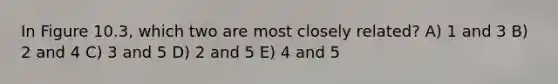 In Figure 10.3, which two are most closely related? A) 1 and 3 B) 2 and 4 C) 3 and 5 D) 2 and 5 E) 4 and 5