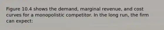 Figure 10.4 shows the demand, marginal revenue, and cost curves for a monopolistic competitor. In the long run, the firm can expect: