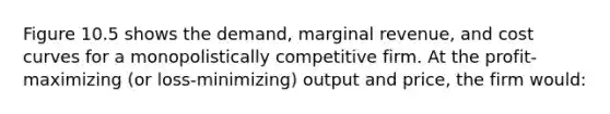 Figure 10.5 shows the demand, marginal revenue, and cost curves for a monopolistically competitive firm. At the profit-maximizing (or loss-minimizing) output and price, the firm would: