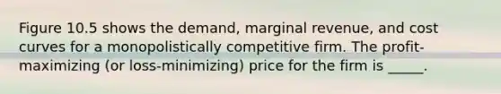 Figure 10.5 shows the demand, marginal revenue, and cost curves for a monopolistically competitive firm. The profit-maximizing (or loss-minimizing) price for the firm is _____.