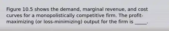 Figure 10.5 shows the demand, marginal revenue, and cost curves for a monopolistically competitive firm. The profit-maximizing (or loss-minimizing) output for the firm is _____.