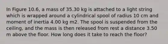 In Figure 10.6, a mass of 35.30 kg is attached to a light string which is wrapped around a cylindrical spool of radius 10 cm and moment of inertia 4.00 kg m2. The spool is suspended from the ceiling, and the mass is then released from rest a distance 3.50 m above the floor. How long does it take to reach the floor?