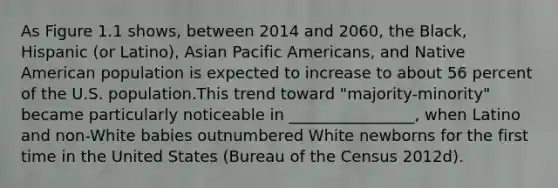 As Figure 1.1 shows, between 2014 and 2060, the Black, Hispanic (or Latino), Asian Pacific Americans, and Native American population is expected to increase to about 56 percent of the U.S. population.This trend toward "majority-minority" became particularly noticeable in ________________, when Latino and non-White babies outnumbered White newborns for the first time in the United States (Bureau of the Census 2012d).