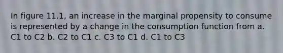 In figure 11.1, an increase in the marginal propensity to consume is represented by a change in the consumption function from a. C1 to C2 b. C2 to C1 c. C3 to C1 d. C1 to C3