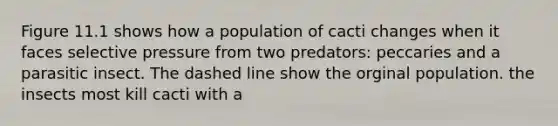 Figure 11.1 shows how a population of cacti changes when it faces selective pressure from two predators: peccaries and a parasitic insect. The dashed line show the orginal population. the insects most kill cacti with a