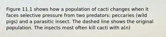 Figure 11.1 shows how a population of cacti changes when it faces selective pressure from two predators: peccaries (wild pigs) and a parasitic insect. The dashed line shows the original population. The insects most often kill cacti with a(n)