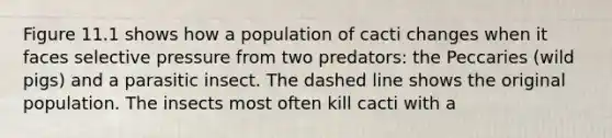 Figure 11.1 shows how a population of cacti changes when it faces selective pressure from two predators: the Peccaries (wild pigs) and a parasitic insect. The dashed line shows the original population. The insects most often kill cacti with a